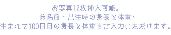 お写真12枚挿入可能。お名前・出生時の身長と体重･生まれて100日目の身長と体重をご入力いただけます。