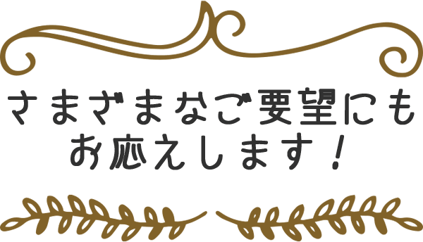 さまざまなご要望にもお応えします！