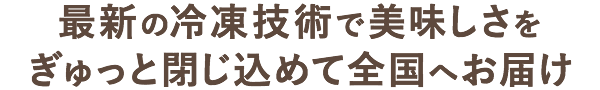 最新の冷凍技術で美味しさをぎゅっと閉じ込めて全国へお届け