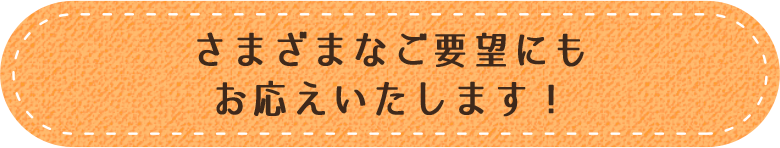 さまざまなご要望にもお応えいたします！