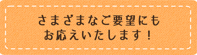 さまざまなご要望にもお応えいたします！