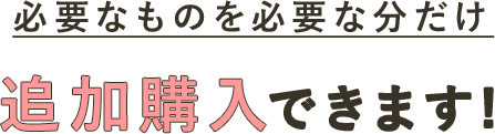 必要なものを必要な分だけ追加購入できます