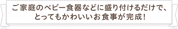 ご家庭のベビー食器などに盛り付けるだけで、とってもかわいいお食事が完成！