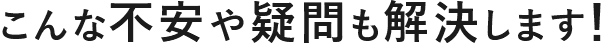 こんな不安や疑問も解決します！