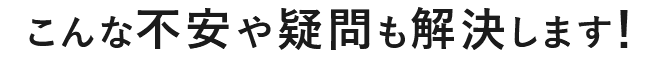 こんな不安や疑問も解決します！