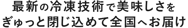 最新の冷凍技術で美味しさをぎゅっと閉じ込めて全国へお届け
