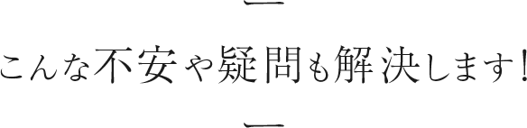 こんな不安や疑問も解決します！