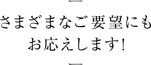 さまざまなご要望にもお応えします!