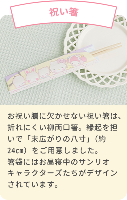 祝い箸 お祝い膳に欠かせない祝い箸は、折れにくい柳両口箸。縁起を担いで「末広がりの八寸」（約24cm）をご用意しました。箸袋にはお昼寝中のサンリオキャラクターズベイビーズたちがデザインされています｡