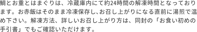 鯛とお重とはまぐりは、冷蔵庫内にて約24時間の解凍時間となっております。お赤飯はそのまま冷凍保存し､お召し上がりになる直前に湯煎で温め下さい。解凍方法、詳しいお召し上がり方は、同封の「お食い初めの手引書」でもご確認いただけます。