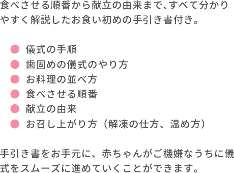 食べさせる順番から献立の由来まで､すべて分かりやすく解説したお食い初めの手引き書付き｡●儀式の手順 ●歯固めの儀式のやり方 ●お料理の並べ方 ●食べさせる順番 ●献立の由来 ●お召し上がり方（解凍の仕方、温め方） 手引き書をお手元に、赤ちゃんがご機嫌なうちに儀式をスムーズに進めていくことができます。