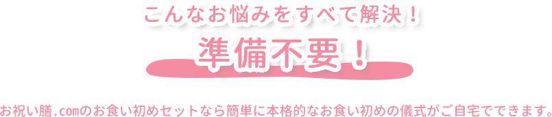 こんなお悩みをすべて解決！ 準備不要！ お祝い膳.comのお食い初めセットなら簡単に本格的なお食い初めの儀式がご自宅でできます。