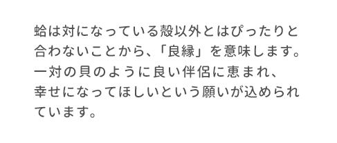 蛤は対になっている殻以外とはぴったりと合わないことから、「良縁」を意味します。一対の貝のように良い伴侶に恵まれ、幸せになってほしいという願いが込められています。