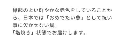 縁起のよい鮮やかな赤色をしていることから、日本では「おめでたい魚」として祝い事に欠かせない鯛。「塩焼き」状態でお届けします。