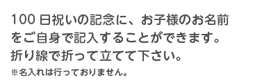 100日祝いの記念に、お子様のお名前をご自身で記入することができます。折り線で折って立てて下さい。