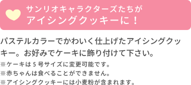 サンリオキャラクターズベイビーズたちがアイシングクッキーに！パステルカラーでかわいく仕上げたアイシングクッキー。お好みでケーキに飾り付けて下さい。ケーキは5号サイズに変更可能です。赤ちゃんは食べることができません。アイシングクッキーには小麦粉が含まれています。