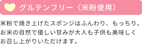 グルテンフリー（米粉使用） 米粉で焼き上げたスポンジはふんわり、もっちり。お米の自然で優しい甘みが大人も子供も美味しくお召し上がりいただけます。