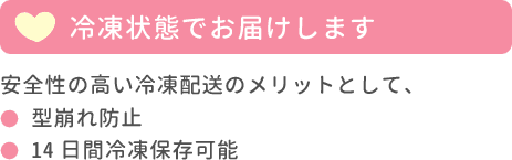 冷凍状態でお届けします。安全性の高い冷凍配送のメリットとして、型崩れ防止・14日間冷凍保存可能