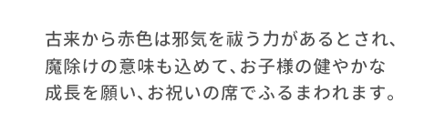 古来から赤色は邪気を祓う力があるとされ､魔除けの意味も込めて､お子様の健やかな成長を願い､お祝いの席でふるまわれます。