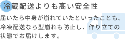 冷蔵配送よりも高い安全性 届いたら中身が崩れていたといったことも､冷凍配送なら型崩れも防止し、作り立ての状態でお届けします。