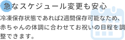 急なスケジュール変更も安心 冷凍保存状態であれば2週間保存可能なため､赤ちゃんの体調に合わせてお祝いの日程を調整できます。