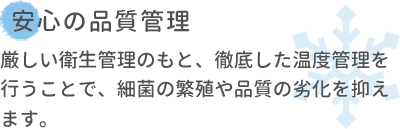 安心の品質管理 厳しい衛生管理のもと、徹底した温度管理を行うことで、細菌の繁殖や品質の劣化を抑えます。