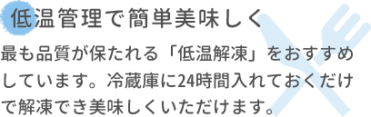 低温管理で簡単美味しく 最も品質が保たれる「低温解凍」をおすすめしています。冷蔵庫に24時間入れておくだけで解凍でき美味しくいただけます。