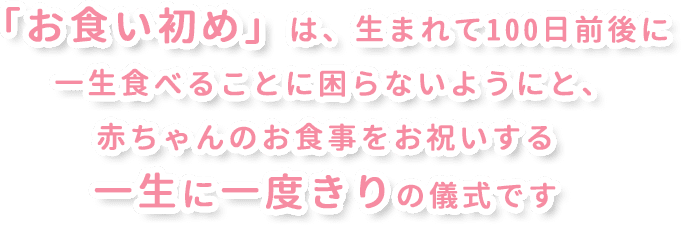 「お食い初め」は、生まれて100日前後に一生食べることに困らないようにと､赤ちゃんのお食事をお祝いする一生に一度きりの儀式です