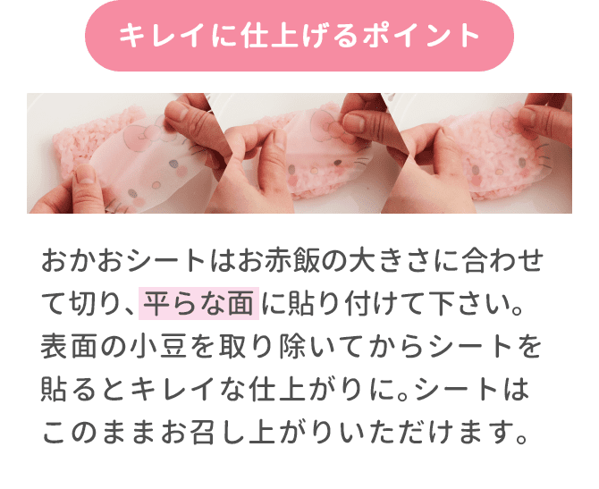 キレイに仕上げるポイント おかおシートはお赤飯の大きさに合わせて切り､平らな面に貼り付けて下さい｡表面の小豆を取り除いてからシートを貼るとキレイな仕上がりに｡シートはこのままお召し上がりいただけます｡