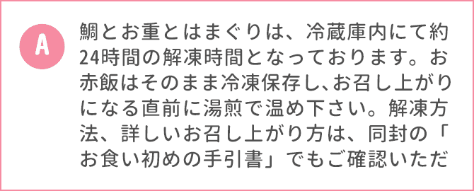 鯛とお重とはまぐりは、冷蔵庫内にて約24時間の解凍時間となっております。お赤飯はそのまま冷凍保存し､お召し上がりになる直前に湯煎で温め下さい。解凍方法、詳しいお召し上がり方は、同封の「お食い初めの手引書」でもご確認いただけます。