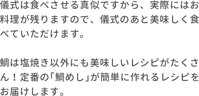 儀式は食べさせる真似ですから、実際にはお料理が残りますので、儀式のあと美味しく食べていただけます。鯛は塩焼き以外にも美味しいレシピがたくさん！定番の｢鯛めし｣が簡単に作れるレシピをお届けします。