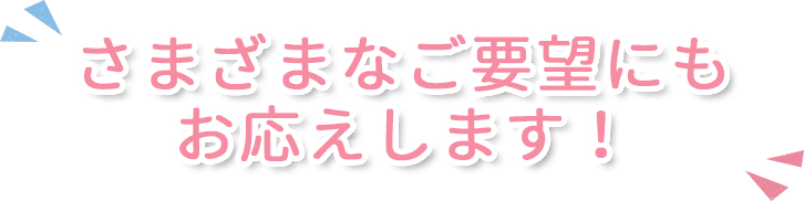 さまざまなご要望にもお応えします！