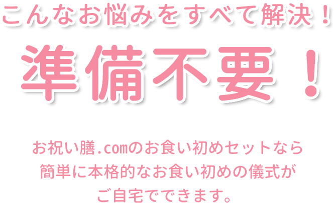 こんなお悩みをすべて解決！ 準備不要！ お祝い膳.comのお食い初めセットなら簡単に本格的なお食い初めの儀式がご自宅でできます。