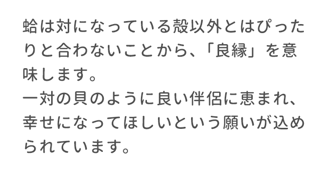 蛤は対になっている殻以外とはぴったりと合わないことから、「良縁」を意味します。一対の貝のように良い伴侶に恵まれ、幸せになってほしいという願いが込められています。