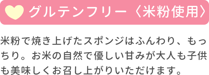 グルテンフリー（米粉使用） 米粉で焼き上げたスポンジはふんわり、もっちり。お米の自然で優しい甘みが大人も子供も美味しくお召し上がりいただけます。