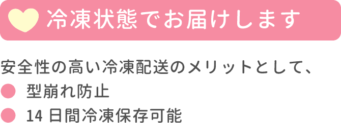 冷凍状態でお届けします。安全性の高い冷凍配送のメリットとして、型崩れ防止・14日間冷凍保存可能