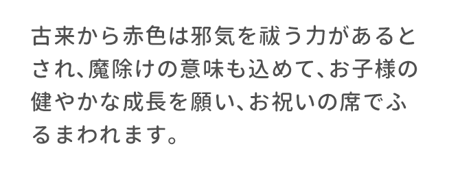 古来から赤色は邪気を祓う力があるとされ､魔除けの意味も込めて､お子様の健やかな成長を願い､お祝いの席でふるまわれます。