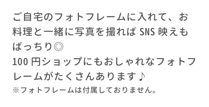 ご自宅のフォトフレームに入れて､お料理と一緒に写真を撮ればSNS映えもばっちり◎100円ショップにもおしゃれなフォトフレームがたくさんあります♪※フォトフレームは付属しておりません。