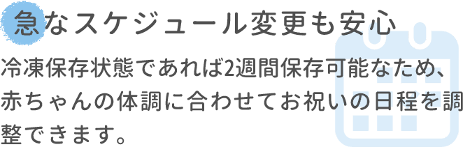 急なスケジュール変更も安心 冷凍保存状態であれば2週間保存可能なため､赤ちゃんの体調に合わせてお祝いの日程を調整できます。