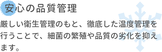 安心の品質管理 厳しい衛生管理のもと、徹底した温度管理を行うことで、細菌の繁殖や品質の劣化を抑えます。