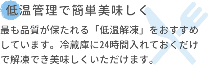 低温管理で簡単美味しく 最も品質が保たれる「低温解凍」をおすすめしています。冷蔵庫に24時間入れておくだけで解凍でき美味しくいただけます。