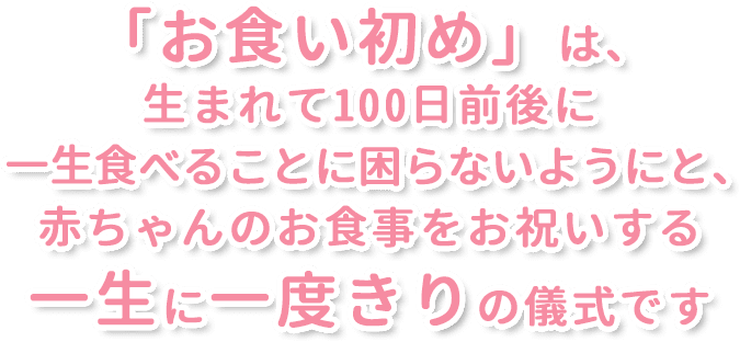 「お食い初め」は、生まれて100日前後に一生食べることに困らないようにと､赤ちゃんのお食事をお祝いする一生に一度きりの儀式です